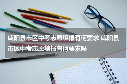 咸阳县市区中考志愿填报有何要求 咸阳县市区中考志愿填报有何要求吗