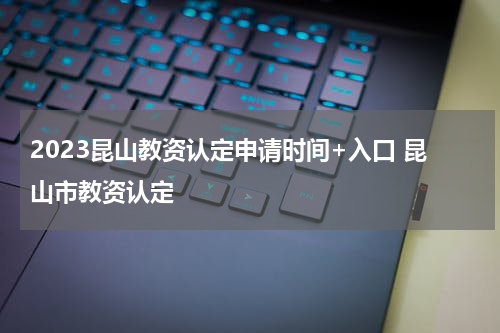 2023昆山教资认定申请时间+入口 昆山市教资认定