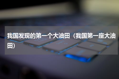 我国发现的第一个大油田（我国第一座大油田）