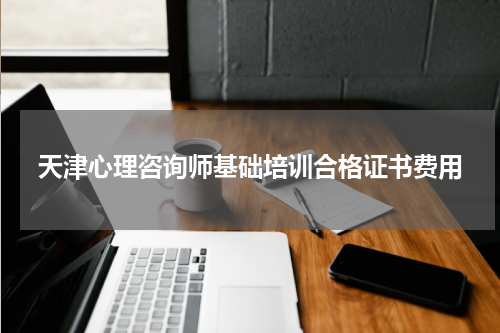 天津心理咨询师基础培训合格证书费用