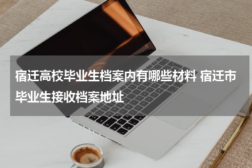 宿迁高校毕业生档案内有哪些材料 宿迁市毕业生接收档案地址
