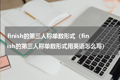finish的第三人称单数形式（finish的第三人称单数形式用英语怎么写）