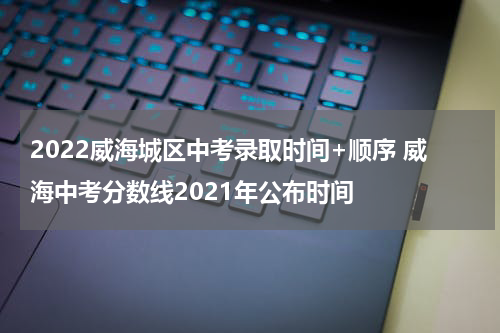 2022威海城区中考录取时间+顺序 威海中考分数线2021年公布时间