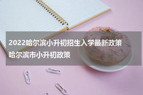 2022哈尔滨小升初招生入学最新政策 哈尔滨市小升初政策