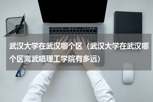 武汉大学在武汉哪个区（武汉大学在武汉哪个区离武唱理工学院有多远）