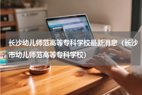 长沙幼儿师范高等专科学校最新消息（长沙市幼儿师范高等专科学校）