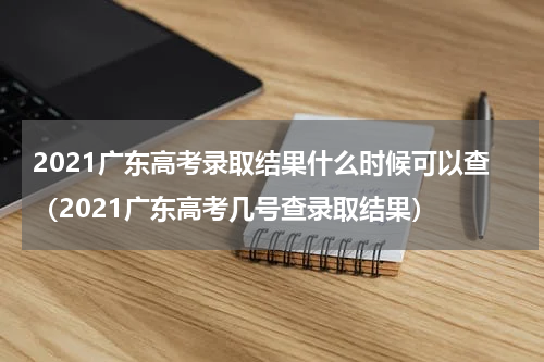 2021广东高考录取结果什么时候可以查（2021广东高考几号查录取结果）