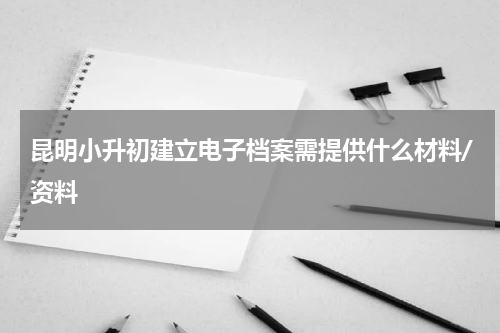 昆明小升初建立电子档案需提供什么材料/资料