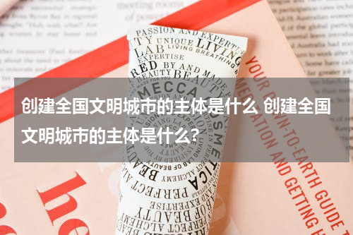 创建全国文明城市的主体是什么 创建全国文明城市的主体是什么?