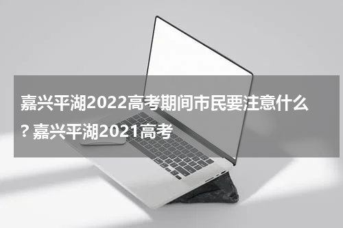 嘉兴平湖2022高考期间市民要注意什么? 嘉兴平湖2021高考
