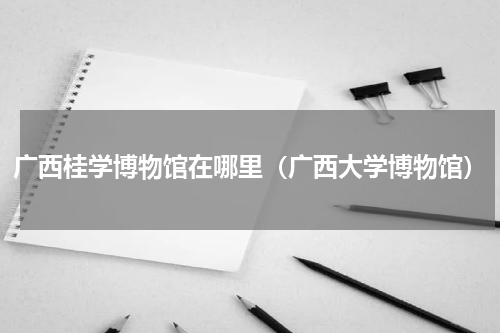 广西桂学博物馆在哪里（广西大学博物馆）