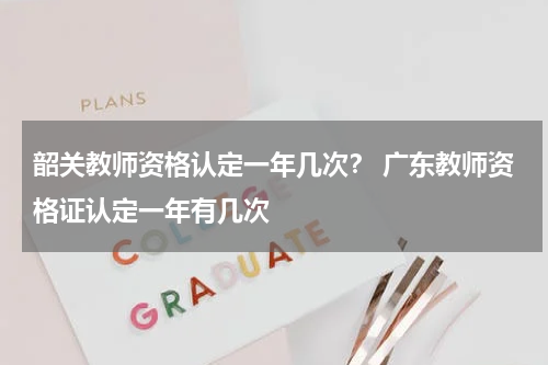 韶关教师资格认定一年几次？ 广东教师资格证认定一年有几次