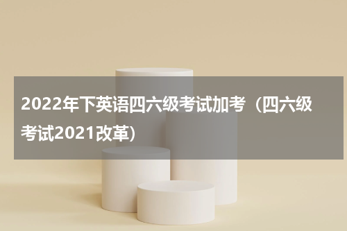 2022年下英语四六级考试加考（四六级考试2021改革）