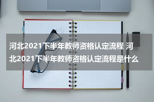 河北2021下半年教师资格认定流程 河北2021下半年教师资格认定流程是什么