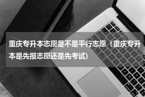 重庆专升本志愿是不是平行志愿（重庆专升本是先报志愿还是先考试）
