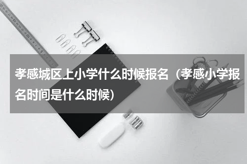 孝感城区上小学什么时候报名（孝感小学报名时间是什么时候）
