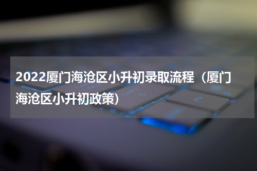 2022厦门海沧区小升初录取流程（厦门海沧区小升初政策）