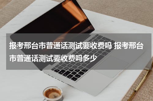 报考邢台市普通话测试要收费吗 报考邢台市普通话测试要收费吗多少