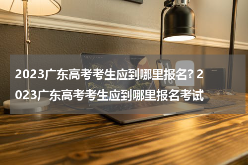 2023广东高考考生应到哪里报名? 2023广东高考考生应到哪里报名考试