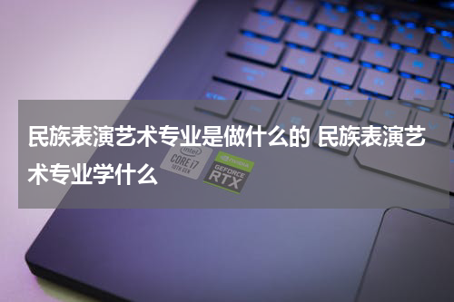 民族表演艺术专业是做什么的 民族表演艺术专业学什么