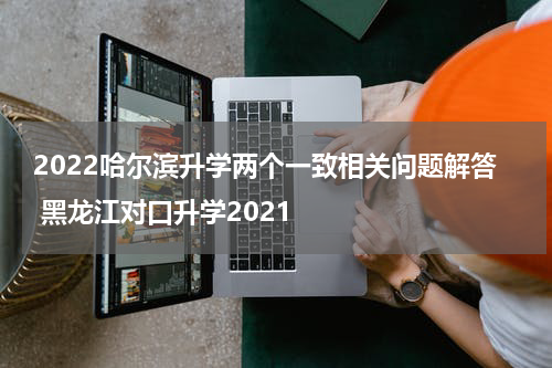 2022哈尔滨升学两个一致相关问题解答 黑龙江对口升学2021