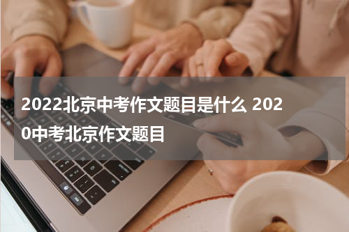 2022北京中考作文题目是什么 2020中考北京作文题目