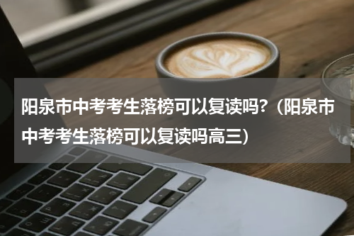 阳泉市中考考生落榜可以复读吗?（阳泉市中考考生落榜可以复读吗高三）