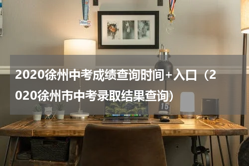 2020徐州中考成绩查询时间+入口（2020徐州市中考录取结果查询）