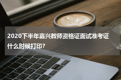 2020下半年嘉兴教师资格证面试准考证什么时候打印？