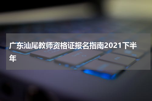 广东汕尾教师资格证报名指南2021下半年