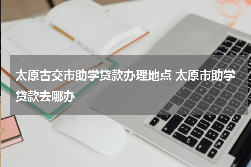 太原古交市助学贷款办理地点 太原市助学贷款去哪办