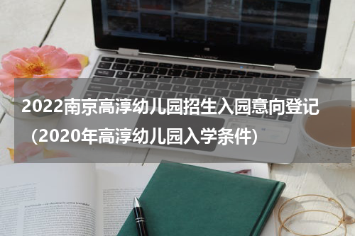 2022南京高淳幼儿园招生入园意向登记（2020年高淳幼儿园入学条件）