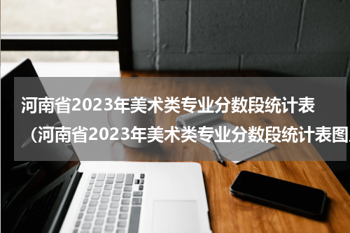 河南省2023年美术类专业分数段统计表（河南省2023年美术类专业分数段统计表图片）
