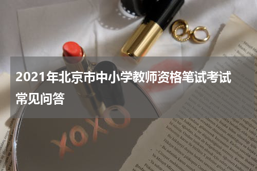 2021年北京市中小学教师资格笔试考试常见问答