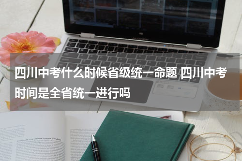 四川中考什么时候省级统一命题 四川中考时间是全省统一进行吗