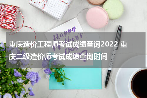 重庆造价工程师考试成绩查询2022 重庆二级造价师考试成绩查询时间