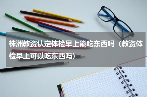 株洲教资认定体检早上能吃东西吗（教资体检早上可以吃东西吗）