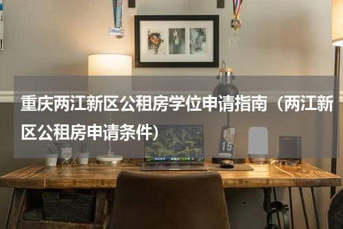 重庆两江新区公租房学位申请指南（两江新区公租房申请条件）