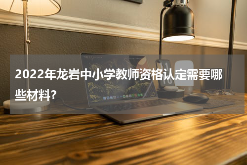 2022年龙岩中小学教师资格认定需要哪些材料？