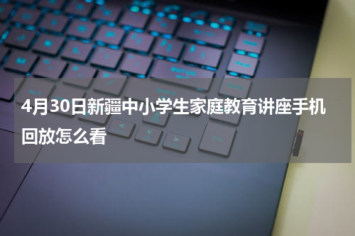 4月30日新疆中小学生家庭教育讲座手机回放怎么看
