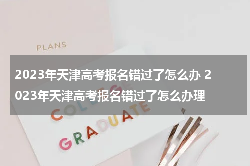 2023年天津高考报名错过了怎么办 2023年天津高考报名错过了怎么办理