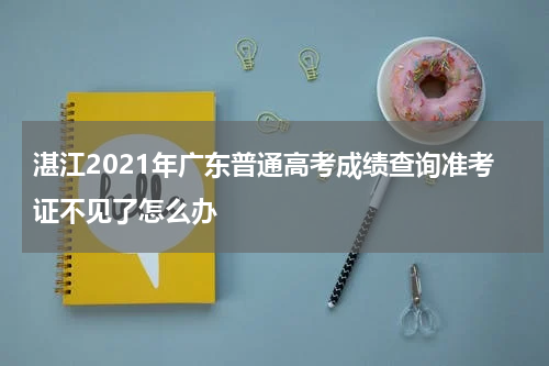 湛江2021年广东普通高考成绩查询准考证不见了怎么办