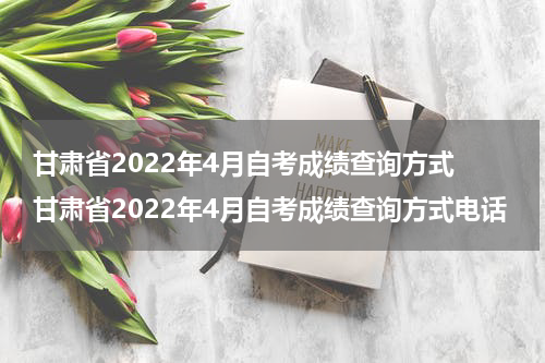 甘肃省2022年4月自考成绩查询方式 甘肃省2022年4月自考成绩查询方式电话
