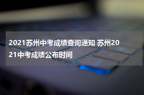 2021苏州中考成绩查询通知 苏州2021中考成绩公布时间