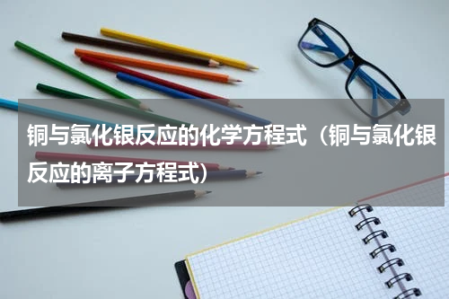 铜与氯化银反应的化学方程式（铜与氯化银反应的离子方程式）