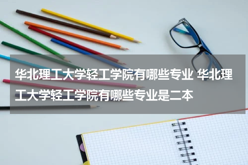 华北理工大学轻工学院有哪些专业 华北理工大学轻工学院有哪些专业是二本