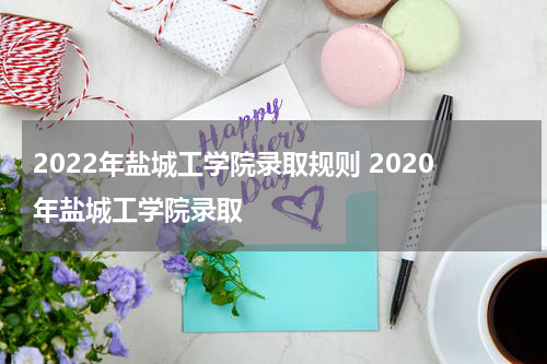 2022年盐城工学院录取规则 2020年盐城工学院录取