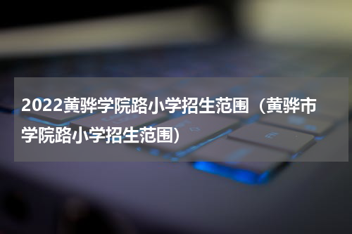 2022黄骅学院路小学招生范围（黄骅市学院路小学招生范围）