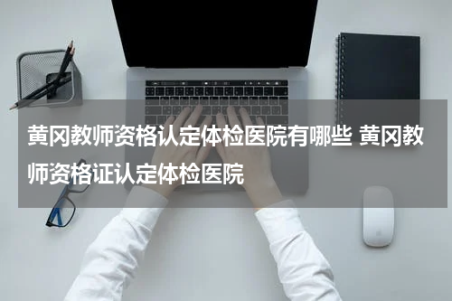 黄冈教师资格认定体检医院有哪些 黄冈教师资格证认定体检医院