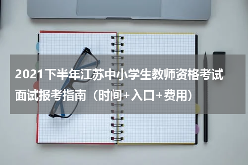 2021下半年江苏中小学生教师资格考试面试报考指南（时间+入口+费用）